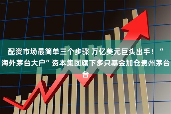 配资市场最简单三个步骤 万亿美元巨头出手！“海外茅台大户”资本集团旗下多只基金加仓贵州茅台