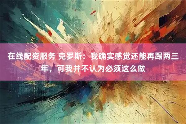在线配资服务 克罗斯：我确实感觉还能再踢两三年，可我并不认为必须这么做