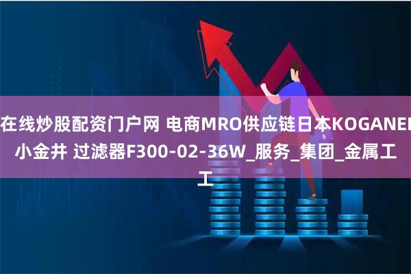 在线炒股配资门户网 电商MRO供应链日本KOGANEI小金井 过滤器F300-02-36W_服务_集团_金属工