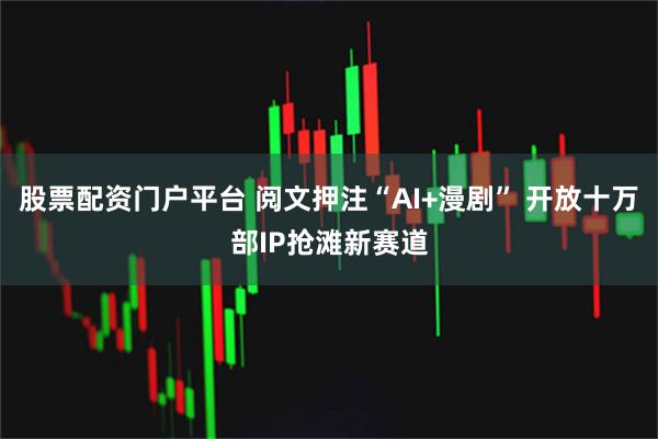 股票配资门户平台 阅文押注“AI+漫剧” 开放十万部IP抢滩新赛道