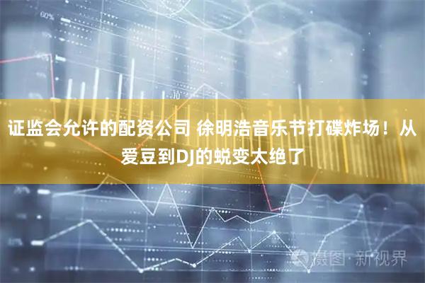 证监会允许的配资公司 徐明浩音乐节打碟炸场！从爱豆到DJ的蜕变太绝了