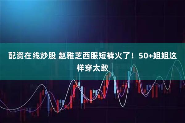 配资在线炒股 赵雅芝西服短裤火了！50+姐姐这样穿太敢