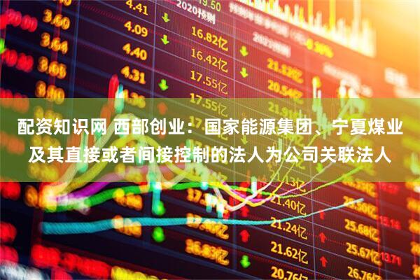 配资知识网 西部创业：国家能源集团、宁夏煤业及其直接或者间接控制的法人为公司关联法人