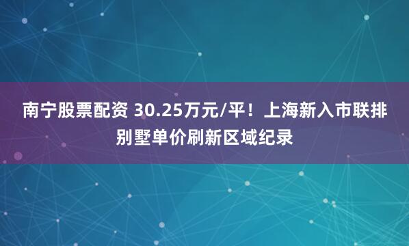南宁股票配资 30.25万元/平！上海新入市联排别墅单价刷新区域纪录