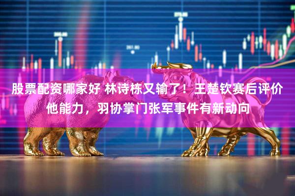 股票配资哪家好 林诗栋又输了！王楚钦赛后评价他能力，羽协掌门张军事件有新动向